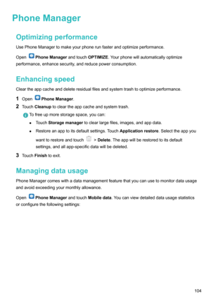 Page 109PhoneManagerOptimizingperformance
UsePhoneManagertomakeyourphonerunfasterandoptimizeperformance.
Open
PhoneManager andtouchOPTIMI=E.Yourphonewillautomaticallyoptimize
performance,enhancesecurity,andreducepowerconsumption.
Enhancingspeed
Cleartheappcacheanddeleteresidualfilesandsystemtrashtooptimizeperformance.
1 Open
PhoneManager .
2 Touch Cleanup tocleartheappcacheandsystemtrash.
Tofreeupmorestoragespace,youcan:
z Touch Storagemanager...