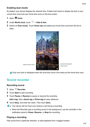 Page 115Enablingdualclocks
Bydefault,yourdevicedisplaysthenetworktime.Enabledualclockstodisplaythetimeinyour currenttimezoneandyourhometimezoneonthelockscreen.
1 Open
Clock .
2 Under Worldclock ,touch
>Date&time .
3 Switchon Dualclocks .TouchHomecity andselectyourhometimezonefromthelistof
cities.
Onlyoneclockisdisplayedwhenthelocaltimezoneisthesameasthehometimezone.
Soundrecorder
Recordingsound
1 Open
Recorder .
2 Touch...