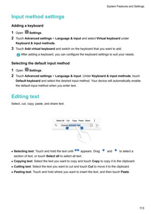 Page 118InputmethodsettingsAddingakeyboard
1 Open
Settings .
2 Touch Advancedsettings >Language&input andselectVirtualkeyboard under
Keyboard&inputmethods .
3 Touch Addvirtualkeyboard andswitchonthekeyboardthatyouwanttoadd.
Afteraddingakeyboard,youcanconfigurethekeyboardsettingstosuityourneeds.
Selectingthedefaultinputmethod
1 Open
Settings .
2 Touch Advancedsettings >Language&input .UnderKeyboard&inputmethods ,touch
Defaultkeyboard...
