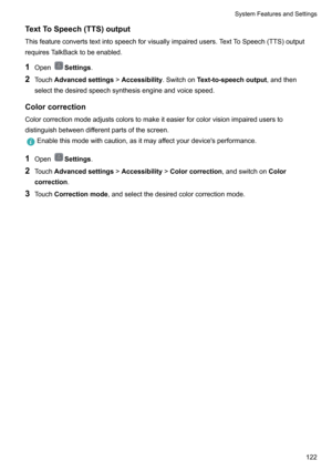 Page 127TextToSpeech(TTS)output
Thisfeatureconvertstextintospeechforvisuallyimpairedusers.TextToSpeech(TTS)output requiresTalkBacktobeenabled.
1 Open
Settings .
2 Touch Advancedsettings >Accessibility .SwitchonText-to-speechoutput ,andthen
selectthedesiredspeechsynthesisengineandvoicespeed.
Colorcorrection Colorcorrectionmodeadjustscolorstomakeiteasierforcolorvisionimpaireduserstodistinguishbetweendifferentpartsofthescreen....