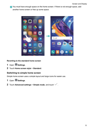 Page 16Youmusthaveenoughspaceonthehomescreen.Ifthereisnotenoughspace,add
anotherhomescreenorfreeupsomespace.

Revertingtothestandardhomescreen
1 Open
Settings .
2 Touch Homescreenstyle >Standard .
Switchingtosimplehomescreen Simplehomescreenusesasimplelayoutandlargeiconsforeasieruse.
1 Open
Settings .
2 Touch Advancedsettings >Simplemode ,andtouch
.

ScreenandDisplay11      