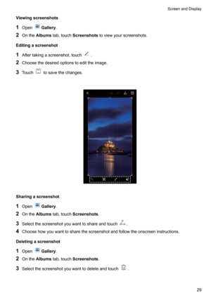 Page 34Viewingscreenshots
1 Open
Gallery .
2 Onthe Albums tab,touch Screenshots toviewyourscreenshots.
Editingascreenshot
1 Aftertakingascreenshot,touch
.
2 Choosethedesiredoptionstoedittheimage.
3 Touch
tosavethechanges.

Sharingascreenshot
1 Open
Gallery .
2 Onthe Albums tab,touch Screenshots .
3 Selectthescreenshotyouwanttoshareandtouch
.
4 Choosehowyouwanttosharethescreenshotandfollowtheonscreeninstructions.
Deletingascreenshot 1 Open
Gallery ....