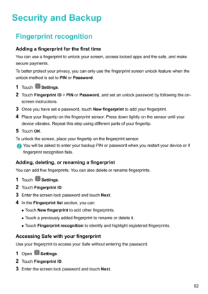Page 57SecurityandBackupFingerprintrecognitionAddingafingerprintforthefirsttime
Youcanuseafingerprinttounlockyourscreen,accesslockedappsandthesafe,andmake securepayments.
Tobetterprotectyourprivacy,youcanonlyusethefingerprintscreenunlockfeaturewhenthe
unlockmethodissetto PINorPassword .
1 Touch
Settings .
2 Touch FingerprintID >PIN orPassword ,andsetanunlockpasswordbyfollowingtheon-
screeninstructions.
3 Onceyouhavesetapassword,touch...