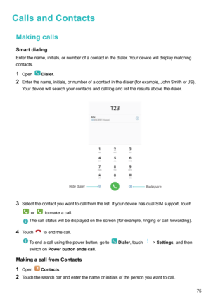 Page 80CallsandContactsMakingcallsSmartdialing
Enterthename,initials,ornumberofacontactinthedialer.Yourdevicewilldisplaymatching
contacts.
1 Open
Dialer .
2 Enterthename,initials,ornumberofacontactinthedialer(forexample,JohnSmithorJS).
Yourdevicewillsearchyourcontactsandcalllogandlisttheresultsabovethedialer.

3 Selectthecontactyouwanttocallfromthelist.IfyourdevicehasdualSIMsupport,touch
ortomakeacall....