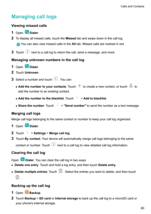 Page 85ManagingcalllogsViewingmissedcalls
1 Open
Dialer .
2 Todisplayallmissedcalls,touchthe Missedtabandswipedowninthecalllog.
Youcanalsoviewmissedcallsinthe Alltab.Missedcallsaremarkedinred.
3 Touchnexttoacalllogtoreturnthecall,sendamessage,andmore.
Managingunknownnumbersinthecalllog 1 Open
Dialer .
2 Touch Unknown .
3 Selectanumberandtouch
.Youcan:
z Addthenumbertoyourcontacts :Touch
tocreateanewcontact,ortouchto...