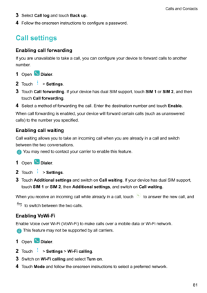 Page 863Select Calllog andtouch Backup.
4 Followtheonscreeninstructionstoconfigureapassword.
Callsettings
Enablingcallforwarding Ifyouareunavailabletotakeacall,youcanconfigureyourdevicetoforwardcallstoanother
number.
1 Open
Dialer .
2 Touch
>Settings .
3 Touch Callforwarding .IfyourdevicehasdualSIMsupport,touch SIM1orSIM2 ,andthen
touch Callforwarding .
4 Selectamethodofforwardingthecall.Enterthedestinationnumberandtouch Enable....
