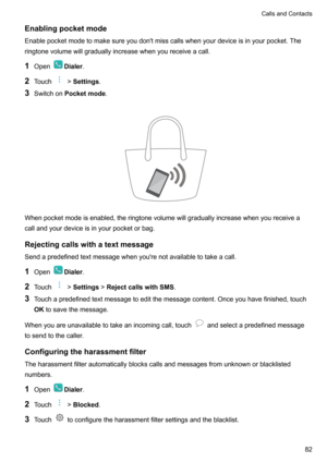 Page 87Enablingpocketmode
Enablepocketmodetomakesureyoudon'tmisscallswhenyourdeviceisinyourpocket.The ringtonevolumewillgraduallyincreasewhenyoureceiveacall.
1 Open
Dialer .
2 Touch
>Settings .
3 Switchon Pocketmode .

Whenpocketmodeisenabled,theringtonevolumewillgraduallyincreasewhenyoureceivea callandyourdeviceisinyourpocketorbag.
Rejectingcallswithatextmessage Sendapredefinedtextmessagewhenyou'renotavailabletotakeacall.
1...