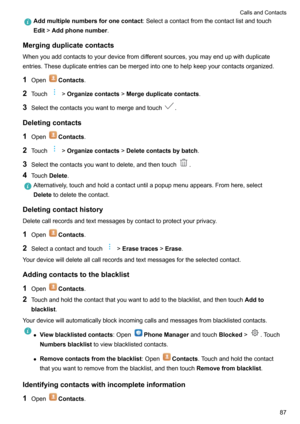 Page 92Addmultiplenumbersforonecontact:Selectacontactfromthecontactlistandtouch
Edit >Addphonenumber .
Mergingduplicatecontacts
Whenyouaddcontactstoyourdevicefromdifferentsources,youmayendupwithduplicateentries.Theseduplicateentriescanbemergedintoonetohelpkeepyourcontactsorganized.
1 Open
Contacts .
2 Touch
>Organizecontacts >Mergeduplicatecontacts .
3 Selectthecontactsyouwanttomergeandtouch
.
Deletingcontacts
1 Open
Contacts .
2 Touch...