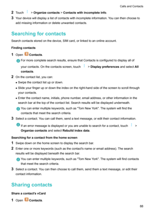 Page 932Touch>Organizecontacts >Contactswithincompleteinfo .
3 Yourdevicewilldisplayalistofcontactswithincompleteinformation.Youcanthenchooseto
addmissinginformationordeleteunwantedcontacts.
Searchingforcontacts
Searchcontactsstoredonthedevice,SIMcard,orlinkedtoanonlineaccount.
Findingcontacts 1 Open
Contacts .
Formorecompletesearchresults,ensurethatContactsisconfiguredtodisplayallof
yourcontacts.Onthecontactsscreen,touch
> Displaypreferences...