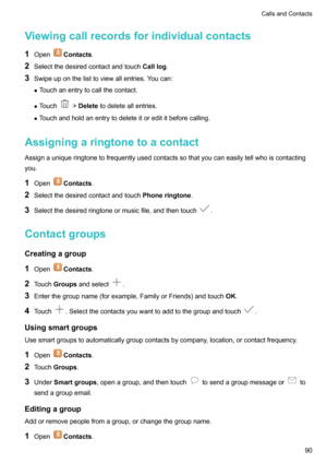 Page 95Viewingcallrecordsforindividualcontacts
1 Open
Contacts .
2 Selectthedesiredcontactandtouch Calllog.
3 Swipeuponthelisttoviewallentries.Youcan:
z Touchanentrytocallthecontact.
z Touch
> Delete todeleteallentries.
z Touchandholdanentrytodeleteitoredititbeforecalling.
Assigningaringtonetoacontact Assignauniqueringtonetofrequentlyusedcontactssothatyoucaneasilytellwhoiscontactingyou.
1 Open
Contacts .
2...