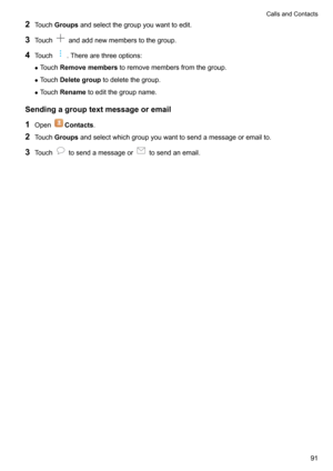 Page 962Touch Groups andselectthegroupyouwanttoedit.
3 Touch
andaddnewmemberstothegroup.
4 Touch
.Therearethreeoptions:
z Touch Removemembers toremovemembersfromthegroup.
z Touch Deletegroup todeletethegroup.
z Touch Rename toeditthegroupname.
Sendingagrouptextmessageoremail
1 Open
Contacts .
2 Touch Groups andselectwhichgroupyouwanttosendamessageoremailto.
3 Touch
tosendamessageortosendanemail.
CallsandContacts91      