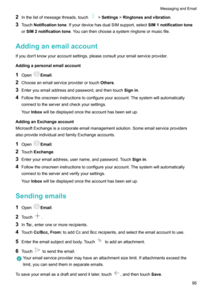 Page 1002Inthelistofmessagethreads,touch>Settings >Ringtonesandvibration .
3 Touch Notificationtone .IfyourdevicehasdualSIMsupport,select SIM1notificationtone
or SIM2notificationtone .Youcanthenchooseasystemringtoneormusicfile.
Addinganemailaccount Ifyoudon'tknowyouraccountsettings,pleaseconsultyouremailserviceprovider.
Addingapersonalemailaccount
1 Open
Email .
2 Chooseanemailserviceproviderortouch Others.
3...