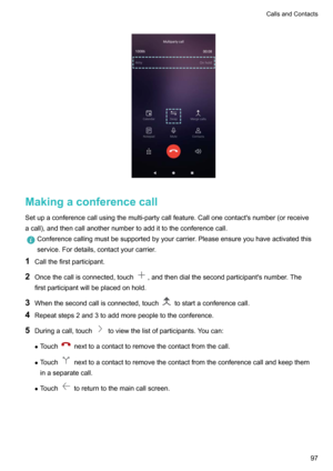 Page 103
Makingaconferencecall
Setupaconferencecallusingthemulti-partycallfeature.Callonecontact'snumber(orreceive
acall),andthencallanothernumbertoaddittotheconferencecall.
Conferencecallingmustbesupportedbyyourcarrier.Pleaseensureyouhaveactivatedthis
service.Fordetails,contactyourcarrier.
1 Callthefirstparticipant.
2 Oncethecallisconnected,touch
,andthendialthesecondparticipant'snumber.The
firstparticipantwillbeplacedonhold.
3...