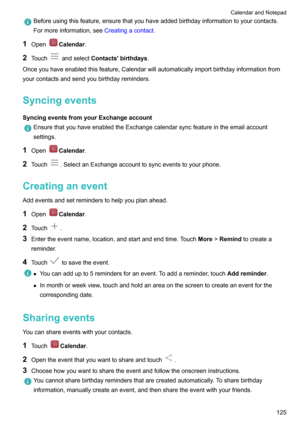 Page 131Beforeusingthisfeature,ensurethatyouhaveaddedbirthdayinformationtoyourcontacts.Formoreinformation,see Creatingacontact.
1OpenCalendar .
2 Touch
andselect Contacts'birthdays .
Onceyouhaveenabledthisfeature,Calendarwillautomaticallyimportbirthdayinformationfrom yourcontactsandsendyoubirthdayreminders.
Syncingevents
SyncingeventsfromyourExchangeaccount
EnsurethatyouhaveenabledtheExchangecalendarsyncfeatureintheemailaccount settings.
1...