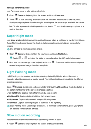 Page 143Takingapanoramicphoto
UsePanoramamodetotakewide-angleshots.
1 Open
Camera .Swiperightonthescreenandtouch Panorama.
2 Touch
tostartshooting,andthenfollowtheonscreeninstructionstotakethephoto.
Slowlymoveyourphonefromlefttoright,ensuringthatthearrowstayslevelwiththecenter
line.Totakeapanoramicshotinportraitmode,touch
andslowlymoveyourphoneina
verticaldirection.
SuperNightmode Use Nightshot...