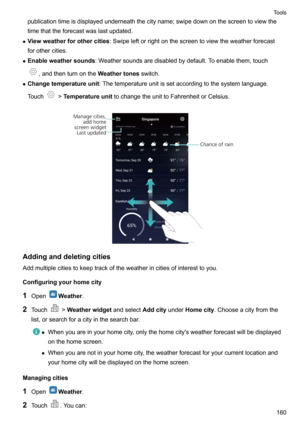 Page 166publicationtimeisdisplayedunderneaththecityname;swipedownonthescreentoviewthe
timethattheforecastwaslastupdated.
z Viewweatherforothercities :Swipeleftorrightonthescreentoviewtheweatherforecast
forothercities.
z Enableweathersounds :Weathersoundsaredisabledbydefault.Toenablethem,touch
,andthenturnontheWeathertonesswitch.
z Changetemperatureunit :Thetemperatureunitissetaccordingtothesystemlanguage.
Touch
! Temperatureunit...