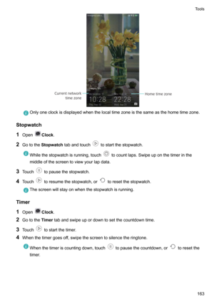 Page 169Onlyoneclockisdisplayedwhenthelocaltimezoneisthesameasthehometimezone.
Stopwatch
1 Open
Clock .
2 Gotothe Stopwatch tabandtouch
tostartthestopwatch.
Whilethestopwatchisrunning,touchtocountlaps.Swipeuponthetimerinthe
middleofthescreentoviewyourlapdata.
3 Touchtopausethestopwatch.
4 Touch
toresumethestopwatch,ortoresetthestopwatch.
Thescreenwillstayonwhenthestopwatchisrunning.
Timer
1 Open
Clock .
2 Gotothe...