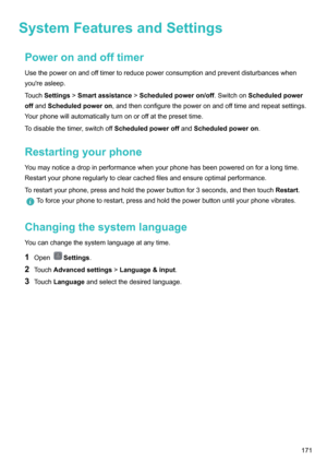 Page 177SystemFeaturesandSettingsPoweronandofftimerUsethepoweronandofftimertoreducepowerconsumptionandpreventdisturbanceswhenyou'reasleep.
Touch Settings !Smartassistance !Scheduledpoweron/off .SwitchonScheduledpower
off and Scheduledpoweron ,andthenconfigurethepoweronandofftimeandrepeatsettings.
Yourphonewillautomaticallyturnonoroffatthepresettime.
Todisablethetimer,switchoff ScheduledpoweroffandScheduledpoweron .
Restartingyourphone...