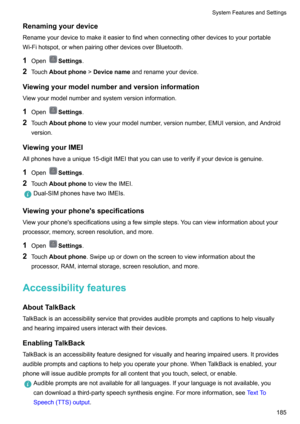 Page 191Renamingyourdevice
Renameyourdevicetomakeiteasiertofindwhenconnectingotherdevicestoyourportable Wi-Fihotspot,orwhenpairingotherdevicesoverBluetooth.
1 Open
Settings .
2 Touch Aboutphone !Devicename andrenameyourdevice.
Viewingyourmodelnumberandversioninformation
Viewyourmodelnumberandsystemversioninformation.
1 Open
Settings .
2 Touch Aboutphone toviewyourmodelnumber,versionnumber,EMUIversion,andAndroid
version.
ViewingyourIMEI...