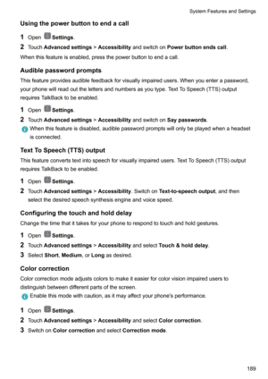 Page 195Usingthepowerbuttontoendacall
1 Open
Settings .
2 Touch Advancedsettings !Accessibility andswitchon Powerbuttonendscall .
Whenthisfeatureisenabled,pressthepowerbuttontoendacall.
Audiblepasswordprompts Thisfeatureprovidesaudiblefeedbackforvisuallyimpairedusers.Whenyouenterapassword,yourphonewillreadoutthelettersandnumbersasyoutype.TextToSpeech(TTS)output
requiresTalkBacktobeenabled.
1 Open
Settings .
2 Touch Advancedsettings...