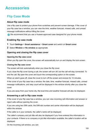 Page 197AccessoriesFlipCaseModeAboutflipcasemode
Useaflipcasetoprotectyourphonefromscratchesandpreventscreendamage.Ifthecoverof
yourflipcasehasawindow,youcanviewthetime,weatherforecast,missedcalls,andunread
messagenotificationswithoutliftingthecover.
WerecommendthatyouuseaHuawei-approvedcasedesignedforyourphonemodel.
Enablingflipcasemode
1 Touch Settings !Smartassistance !Smartcover andswitchon Smartcover.
2 Select Window orNowindow...