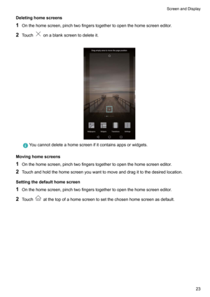 Page 29Deletinghomescreens
1 Onthehomescreen,pinchtwofingerstogethertoopenthehomescreeneditor.
2 Touch
onablankscreentodeleteit.

Youcannotdeleteahomescreenifitcontainsappsorwidgets.
Movinghomescreens
1 Onthehomescreen,pinchtwofingerstogethertoopenthehomescreeneditor.
2 Touchandholdthehomescreenyouwanttomoveanddragittothedesiredlocation.
Settingthedefaulthomescreen
1...