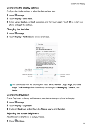 Page 63Configuringthedisplaysettings
Configurethedisplaysettingstoadjustthefontandiconsize.
1 Open
Settings .
2 Touch Display !Viewmode .
3 Select Large,Medium ,orSmall asdesired,andthentouch Apply.Touch OKtorestartyour
phoneandapplythesettings.
Changingthefontsize 1 Open
Settings .
2 Touch Display !Fontsize andchooseafontsize.

Youcanchoosefromthefollowingfontsizes: Small,Normal ,Large ,Huge ,and Extra
huge .The Extrahuge...