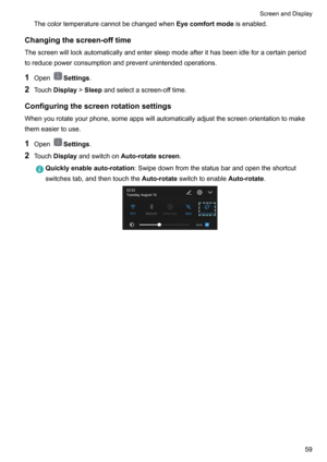 Page 65ThecolortemperaturecannotbechangedwhenEyecomfortmodeisenabled.
Changingthescreen-offtime
Thescreenwilllockautomaticallyandentersleepmodeafterithasbeenidleforacertainperiod
toreducepowerconsumptionandpreventunintendedoperations.
1 Open
Settings .
2 Touch Display !Sleep andselectascreen-offtime.
Configuringthescreenrotationsettings
Whenyourotateyourphone,someappswillautomaticallyadjustthescreenorientationtomake themeasiertouse.
1 Open...