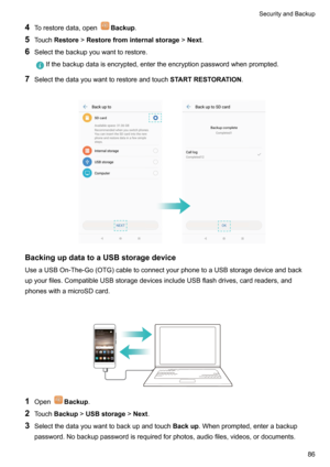 Page 924Torestoredata,openBackup .
5 Touch Restore !Restorefrominternalstorage !Next .
6 Selectthebackupyouwanttorestore.Ifthebackupdataisencrypted,entertheencryptionpasswordwhenprompted.
7Selectthedatayouwanttorestoreandtouch STARTRESTORATION.

BackingupdatatoaUSBstoragedevice
UseaUSBOn-The-Go(OTG)cabletoconnectyourphonetoaUSBstoragedeviceandback
upyourfiles.CompatibleUSBstoragedevicesincludeUSBflashdrives,cardreaders,and...