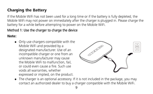 Page 11 
9 
Charging the Battery 
If the Mobile WiFi has not been used for a long time or if the battery is fully depleted, the 
Mobile WiFi may not power on immediately after the charger is plugged in. Please charge the 
battery for a while before attempting to power on the Mobile WiFi. 
Method 1: Use the charger to charge the device 
Note: 
 Only use chargers compatible with the 
Mobile WiFi and provided by a 
designated manufacturer. Use of an 
incompatible charger or one from an 
unknown manufacturer may...