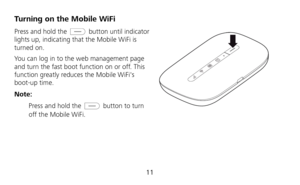 Page 13 
11 
Turning on the Mobile WiFi 
Press and hold the  button until indicator 
lights up, indicating that the Mobile WiFi is 
turned on.   
You can log in to the web management page 
and turn the fast boot function on or off. This 
function greatly reduces the Mobile WiFis 
boot-up time. 
Note: 
 Press and hold the 
 button to turn 
off the Mobile WiFi. 
