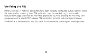 Page 14 
12 
Verifying the PIN 
If the Mobile WiFis network parameters have been correctly configured but you cannot access 
the Internet after powering it on, PIN verification may be enabled. Log in to the web 
management page and enter the PIN when prompted. To avoid entering the PIN every time 
you power on the Mobile WiFi, disable PIN verification from the web management page.   
The PIN/PUK is delivered with your SIM card. For more details, contact your service provider.  