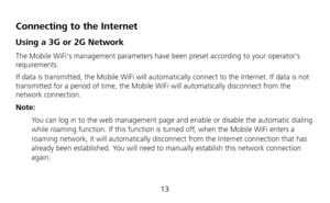 Page 15 
13 
Connecting to the Internet 
Using a 3G or 2G Network 
The Mobile WiFis management parameters have been preset according to your operators 
requirements. 
If data is transmitted, the Mobile WiFi will automatically connect to the Internet. If data is not 
transmitted for a period of time, the Mobile WiFi will automatically disconnect from the 
network connection. 
Note: 
 You can log in to the web management page and enable or disable the automatic dialing 
while roaming function. If this function is...