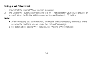 Page 16 
14 
Using a Wi-Fi Network 
1.  Ensure that the Internet WLAN function is enabled. 
2.  The Mobile WiFi automatically connects to a Wi-Fi hotspot set by your service provider or 
yourself. When the Mobile WiFi is connected to a Wi-Fi network, 
 is blue. 
Note: 
 After connecting to a Wi-Fi network, the Mobile WiFi automatically reconnects to the 
network the next time you are under that networks coverage. 
 For details about adding Wi-Fi hotspots, see “Adding a Wi-Fi Hotspot”.  