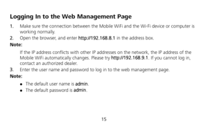 Page 17 
15 
Logging In to the Web Management Page 
1.  Make sure the connection between the Mobile WiFi and the Wi-Fi device or computer is 
working normally. 
2.  Open the browser, and enter http://192.168.8.1 in the address box. 
Note: 
If the IP address conflicts with other IP addresses on the network, the IP address of the 
Mobile WiFi automatically changes. Please try http://192.168.9.1. If you cannot log in, 
contact an authorized dealer. 
3.  Enter the user name and password to log in to the web...