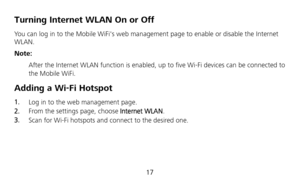 Page 19 
17 
Turning Internet WLAN On or Off   
You can log in to the Mobile WiFis web management page to enable or disable the Internet 
WLAN. 
Note: 
 After the Internet WLAN function is enabled, up to five Wi-Fi devices can be connected to 
the Mobile WiFi. 
Adding a Wi-Fi Hotspot 
1.  Log in to the web management page. 
2.  From the settings page, choose Internet WLAN. 
3.  Scan for Wi-Fi hotspots and connect to the desired one. 