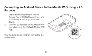Page 20 
18 
Connecting an Android Device to the Mobile WiFi Using a 2D 
Barcode 
1.  Search for HUAWEI Mobile WiFi in 
Google Play or HUAWEI App Center and 
download the app to your Android 
device. 
2.  Scan the 2D Barcode on the Mobile WiFi 
rear label using the HUAWEI Mobile WiFi 
App. 
 
Your Android device will then connect to the 
Mobile WiFi. 
  