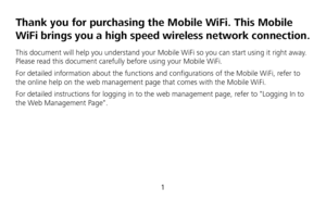 Page 3 
1 
Thank you for purchasing the Mobile WiFi. This Mobile 
WiFi brings you a high speed wireless network connection. 
This document will help you understand your Mobile WiFi so you can start using it right away. 
Please read this document carefully before using your Mobile WiFi. 
For detailed information about the functions and configurations of the Mobile WiFi, refer to 
the online help on the web management page that comes with the Mobile WiFi. 
For detailed instructions for logging in to the web...