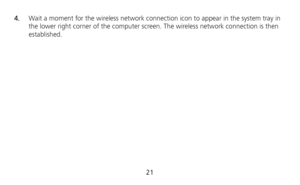 Page 23 
21  4.  Wait a moment for the wireless network connection icon to appear in the system tray in 
the lower right corner of the computer screen. The wireless network connection is then 
established.  