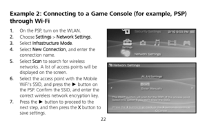 Page 24 
22 
Example 2: Connecting to a Game Console (for example, PSP) 
through Wi-Fi 
1.  On the PSP, turn on the WLAN. 
2.  Choose Settings > Network Settings. 
3.  Select Infrastructure Mode. 
4.  Select New Connection, and enter the 
connection name. 
5.  Select Scan to search for wireless 
networks. A list of access points will be 
displayed on the screen. 
6.  Select the access point with the Mobile 
WiFis SSID, and press the ► button on 
the PSP. Confirm the SSID, and enter the 
correct wireless network...