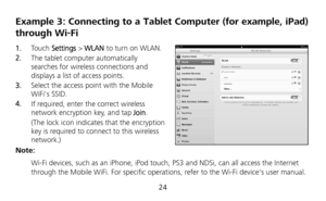 Page 26 
24 
Example 3: Connecting to a Tablet  Computer (for example, iPad) 
through Wi-Fi 
1.   To u c h   Settings  > WLAN  to turn on WLAN. 
2.   The tablet computer automatically 
searches for wireless connections and 
displays a list of access points. 
3.   Select the access point with the Mobile 
WiFis SSID. 
4.   If required, enter the correct wireless 
network encryption key, and tap  Join. 
(The lock icon indicates that the encryption 
key is required to connect to this wireless 
network.) 
Note:...