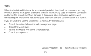 Page 27 
25 
Tips 
When the Mobile WiFi is in use for an extended period of time, it will become warm and may 
overheat. Should this happen, the Mobile WiFi will automatically close the network connection 
and turn off to protect itself from damage. If this occurs, place the Mobile WiFi in a well 
ventilated space to allow the heat to dissipate, then turn it on and continue to use it as normal. 
If you are unable to use the Mobile WiFi as normal, try the following: 
 Consult the online help on the web...