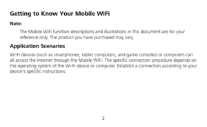 Page 4 
2 
Getting to Know Your Mobile WiFi 
Note:  
 The Mobile WiFi function descriptions and illustrations in this document are for your 
reference only. The product you have purchased may vary.   
Application Scenarios 
Wi-Fi devices (such as smartphones, tablet computers, and game consoles) or computers can 
all access the Internet through the Mobile WiFi. The specific connection procedure depends on 
the operating system of the Wi-Fi device or computer. Establish a connection according to your 
devices...