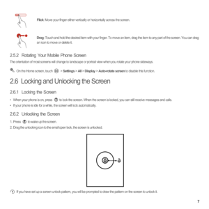 Page 127
2.5.2  Rotating Your Mobile Phone Screen
The orientation of most screens will change to landscape or portrait view when you rotate your phone sideways. On the Home screen, touch   > Settings > All > Display > Auto-rotate screen to disable this function.
2.6  Locking and Unlocking the Screen
2.6.1  Locking the Screen
•  When your phone is on, press to lock the screen. When the screen is locked, you can still receive messages and calls.•  If your phone is idle for a while, the screen will lock...