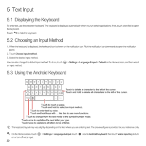 Page 2520
5  Text Input
5.1  Displaying the Keyboard
To enter text, use the onscreen keyboard. The keyboard is displayed automatically when you run certain applications. If not, touch a text field to open 
the keyboard. 
Touch  to hide the keyboard.
5.2  Choosing an Input Method
1.  When the keyboard is displayed, the keyboard icon is shown on the notification bar. Flick the notification bar downwards to open the notification 
panel. 
2. Touch Choose input method.3.  Select the desired input method. 
You can...