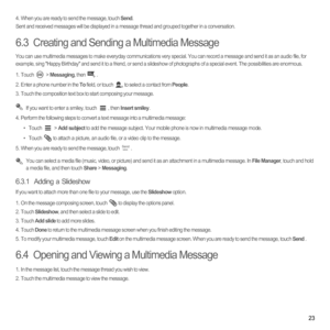 Page 2823
4.  When you are ready to send the message, touch Send.Sent and received messages will be displayed in a message thread and grouped together in a conversation. 
6.3  Creating and Sending a Multimedia Message
You can use multimedia messages to make everyday communications very special. You can record a message and send it as an audio file, for 
example, sing Happy Birthday and send it to a friend, or send a slideshow of photographs of a special event. The possibilities are enormous. 
1. Touch  >...