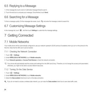 Page 2924
6.5  Replying to a Message
1.  In the message list, touch a text or multimedia message thread to open it.2.  Touch the text box to compose your message. Once finished, touch Send.
6.6  Searching for a Message
To find a message quickly: On the messages list screen, touch  and enter the message content to search for.
6.7  Customizing Message Settings
In the message list, touch  , and then touch Settings to customize the message settings.
7  Getting Connected
7.1  Mobile Networks
Your mobile phone will...