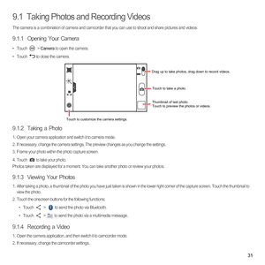 Page 3631
9.1  Taking Photos and Recording Videos
The camera is a combination of camera and camcorder that you can use to shoot and share pictures and videos. 
9.1.1  Opening Your Camera
• Touch  > Camera to open the camera. 
• Touch to close the camera.
9.1.2  Taking a Photo
1.  Open your camera application and switch it to camera mode.2.  If necessary, change the camera settings. The preview changes as you change the settings.3.  Frame your photo within the photo capture screen.
4. Touch to take your...