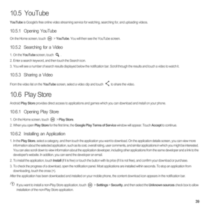 Page 4439
10.5  YouTube
YouTube is Googles free online video streaming service for watching, searching for, and uploading videos.
10.5.1  Opening YouTube
On the Home screen, touch   > YouTube. You will then see the YouTube screen.
10.5.2  Searching for a Video
1. On the YouTube screen, touch .2.  Enter a search keyword, and then touch the Search icon.3.  You will see a number of search results displayed below the notification bar. Scroll through the results and touch a video to watch it.
10.5.3  Sharing a...