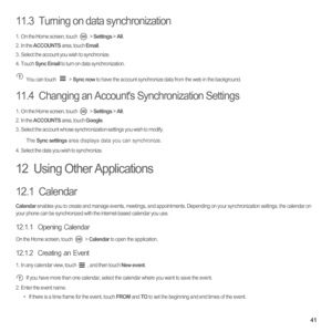 Page 4641
11.3  Turning on data synchronization
1.  On the Home screen, touch  > Settings > All.2. In the ACCOUNTS area, touch Email.3.  Select the account you wish to synchronize. 4. Touch Sync Email to turn on data synchronization. 
You can touch   > Sync now to have the account synchronize data from the web in the background. 
11.4  Changing an Accounts Synchronization Settings
1.  On the Home screen, touch  > Settings > All.2. In the ACCOUNTS area, touch Google.3.  Select the account whose synchronization...